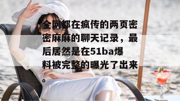 全网都在疯传的两页密密麻麻的聊天记录,最后居然是在51ba爆料被完整的曝光了出来。 全网都在疯传的两页密密麻麻的聊天记录,最后居然是在51ba爆料被完整的曝光了出来。