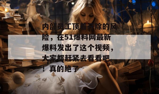 内部员工顶着开除的风险,在51爆料网最新爆料发出了这个视频,大家都赶紧去看看吧。!真的绝了 内部员工顶着开除的风险,在51爆料网最新爆料发出了这个视频,大家都赶紧去看看吧。!真的绝了