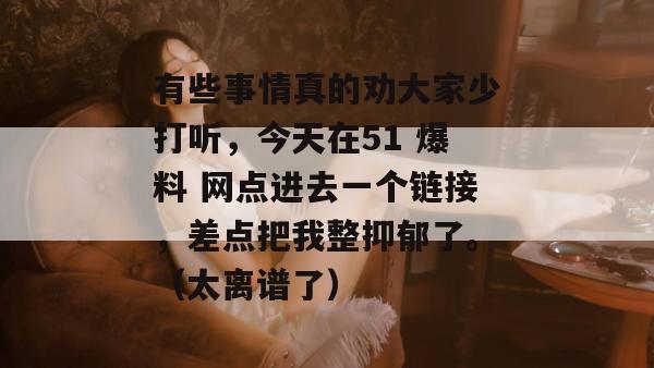 有些事情真的劝大家少打听，今天在51 爆料 网点进去一个链接，差点把我整抑郁了。（太离谱了）