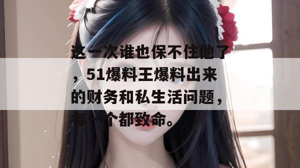 这一次谁也保不住他了，51爆料王爆料出来的财务和私生活问题，每一个都致命。