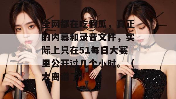 全网都在吃假瓜，真正的内幕和录音文件，实际上只在51每日大赛里公开过几个小时。（太离谱了）