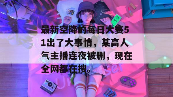 最新空降的每日大赛51出了大事情，某高人气主播连夜被删，现在全网都在搜。