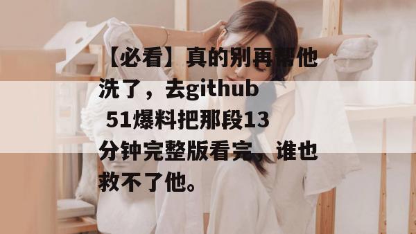 【必看】真的别再帮他洗了，去github 51爆料把那段13分钟完整版看完，谁也救不了他。