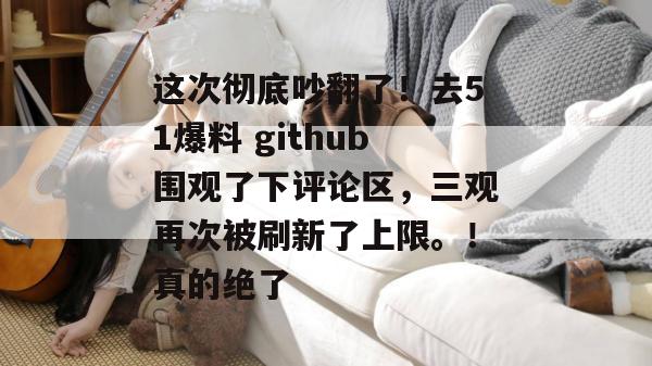 这次彻底吵翻了！去51爆料 github围观了下评论区，三观再次被刷新了上限。！真的绝了