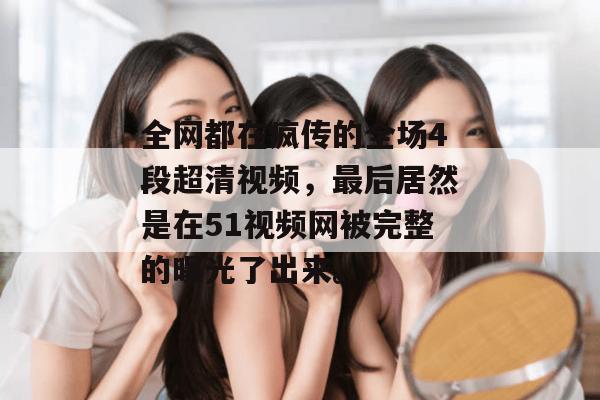 全网都在疯传的全场4段超清视频，最后居然是在51视频网被完整的曝光了出来。