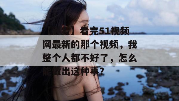 【必看】看完51视频网最新的那个视频，我整个人都不好了，怎么能做出这种事？