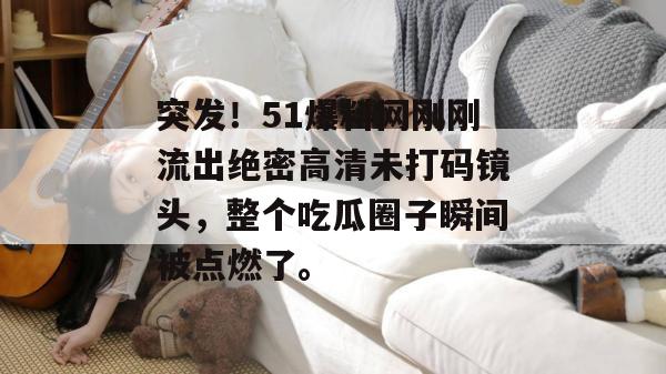 突发！51爆料网刚刚流出绝密高清未打码镜头，整个吃瓜圈子瞬间被点燃了。
