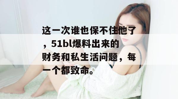 这一次谁也保不住他了,51bl爆料出来的财务和私生活问题,每一个都致命。 这一次谁也保不住他了,51bl爆料出来的财务和私生活问题,每一个都致命。
