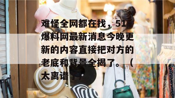 难怪全网都在找，51爆料网最新消息今晚更新的内容直接把对方的老底和背景全揭了。（太离谱了）