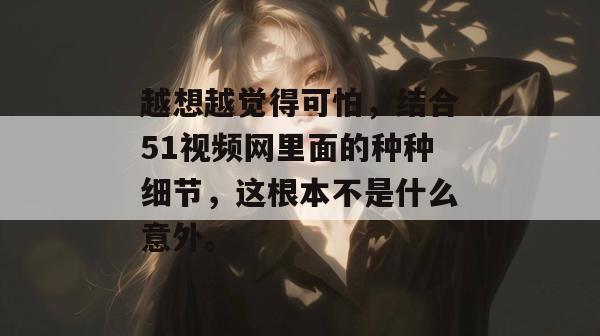 越想越觉得可怕,结合51视频网里面的种种细节,这根本不是什么意外。 越想越觉得可怕,结合51视频网里面的种种细节,这根本不是什么意外。