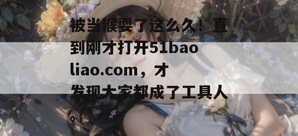 被当猴耍了这么久！直到刚才打开51baoliao.com，才发现大家都成了工具人。