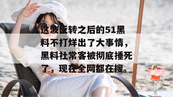 这波反转之后的51黑料不打烊出了大事情，黑料社常客被彻底捶死了，现在全网都在搜。