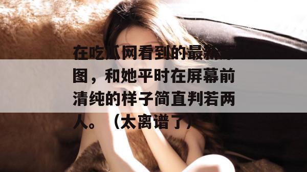 在吃瓜网看到的最新原图，和她平时在屏幕前清纯的样子简直判若两人。（太离谱了）