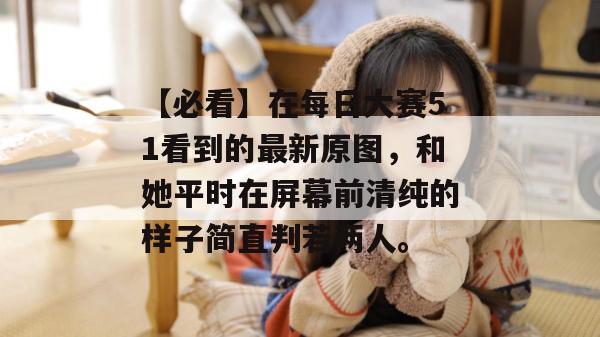 【必看】在每日大赛51看到的最新原图，和她平时在屏幕前清纯的样子简直判若两人。
