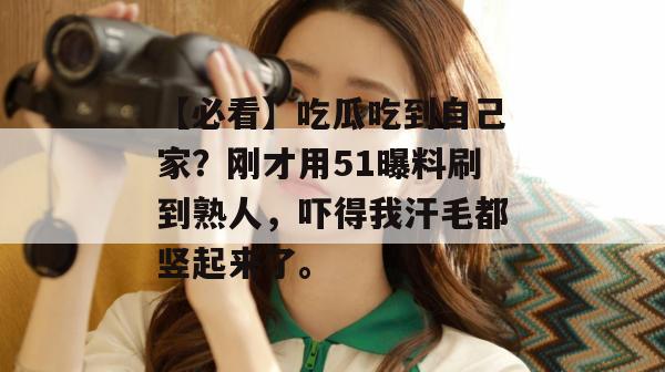 【必看】吃瓜吃到自己家？刚才用51曝料刷到熟人，吓得我汗毛都竖起来了。