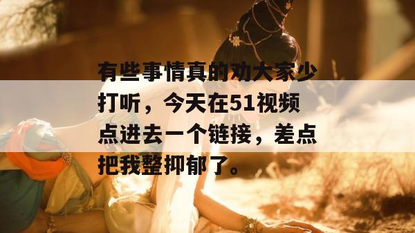 有些事情真的劝大家少打听，今天在51视频点进去一个链接，差点把我整抑郁了。
