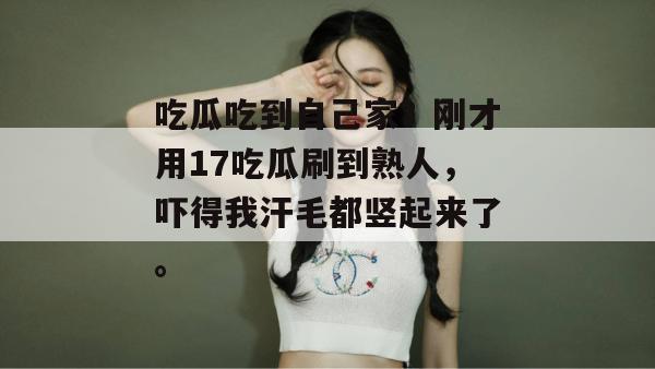 吃瓜吃到自己家？刚才用17吃瓜刷到熟人，吓得我汗毛都竖起来了。