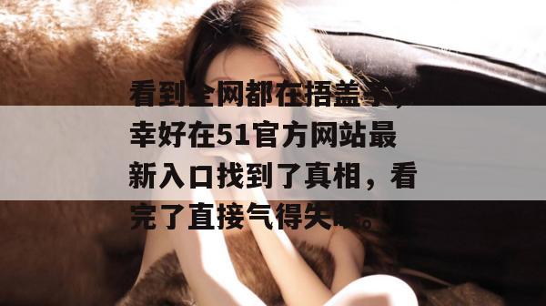 看到全网都在捂盖子，幸好在51官方网站最新入口找到了真相，看完了直接气得失眠。