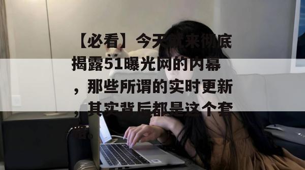 【必看】今天就来彻底揭露51曝光网的内幕，那些所谓的实时更新，其实背后都是这个套路。