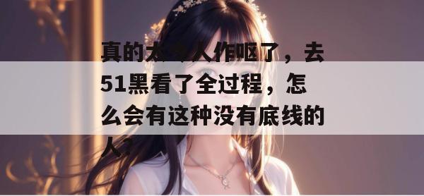 真的太令人作呕了，去51黑看了全过程，怎么会有这种没有底线的人？